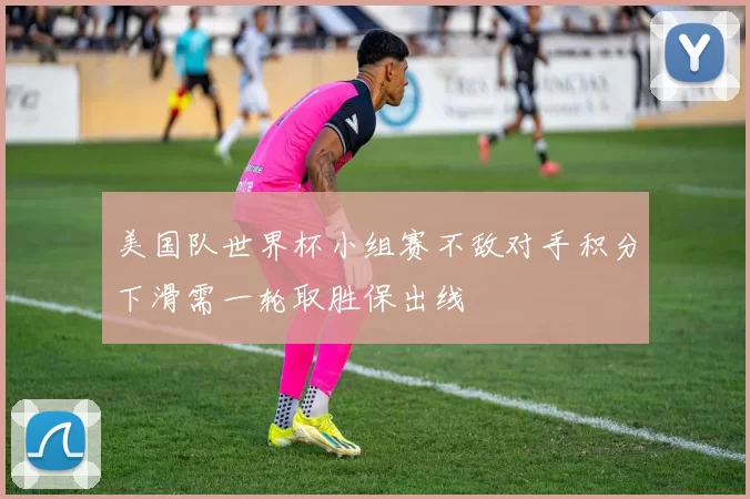 美国队世界杯小组赛不敌对手积分下滑需一轮取胜保出线