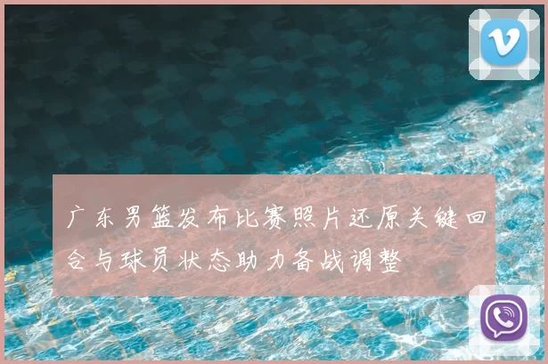 广东男篮发布比赛照片还原关键回合与球员状态助力备战调整
