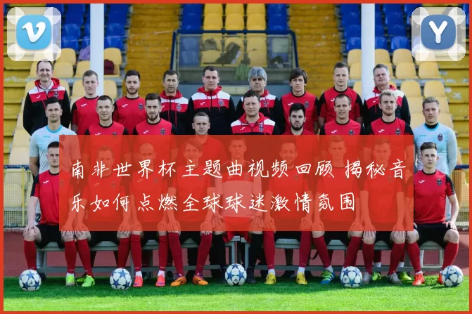 南非世界杯主题曲视频回顾 揭秘音乐如何点燃全球球迷激情氛围