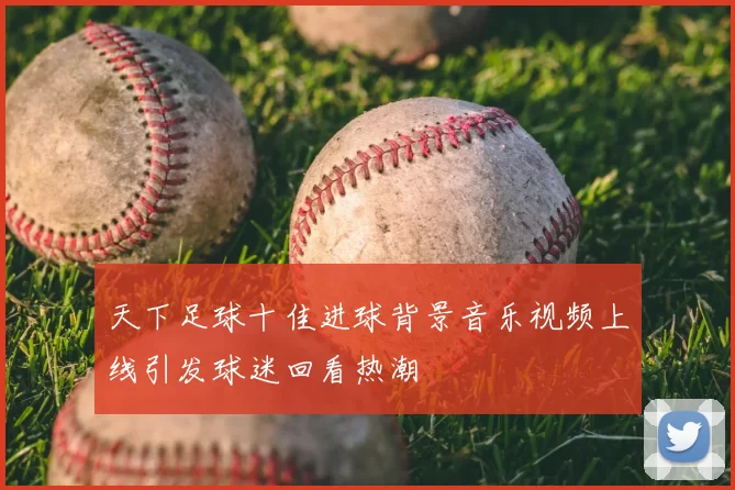 天下足球十佳进球背景音乐视频上线引发球迷回看热潮