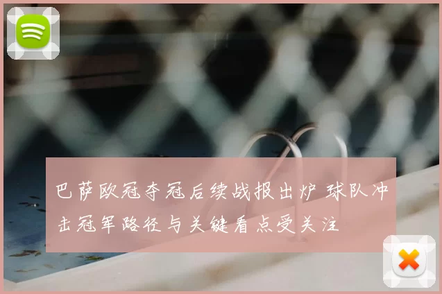 巴萨欧冠夺冠后续战报出炉 球队冲击冠军路径与关键看点受关注