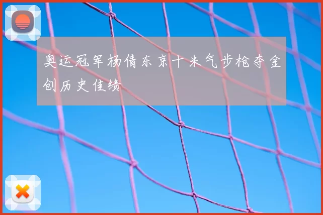 奥运冠军杨倩东京十米气步枪夺金创历史佳绩