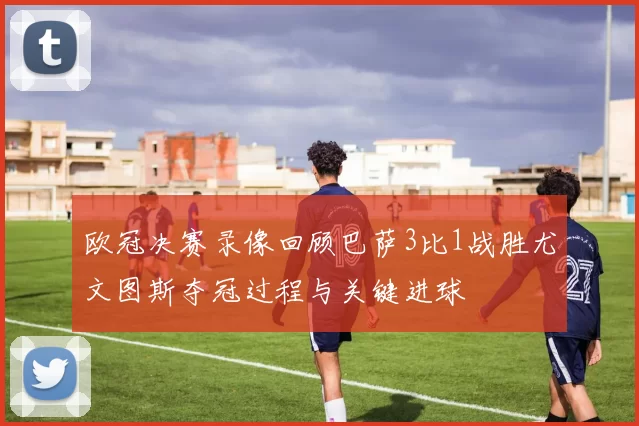 欧冠决赛录像回顾巴萨3比1战胜尤文图斯夺冠过程与关键进球