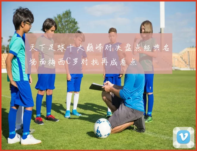 天下足球十大巅峰对决盘点经典名场面梅西C罗对抗再成看点