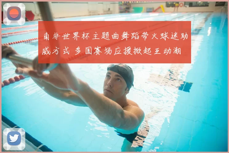 南非世界杯主题曲舞蹈带火球迷助威方式 多国赛场应援掀起互动潮