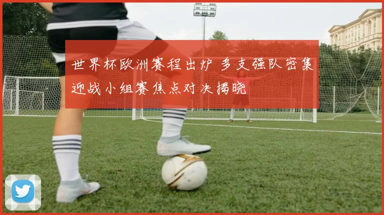 世界杯欧洲赛程出炉 多支强队密集迎战小组赛焦点对决揭晓