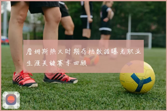 詹姆斯热火时期存档数据曝光职业生涯关键赛季回顾