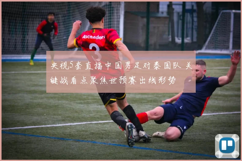 央视5套直播中国男足对泰国队 关键战看点聚焦世预赛出线形势