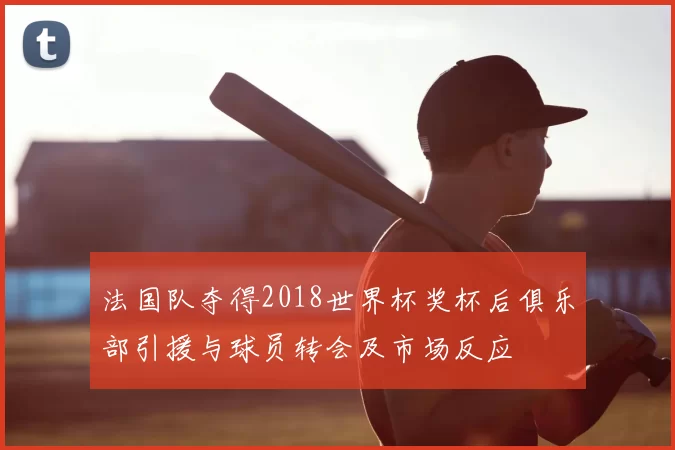 法国队夺得2018世界杯奖杯后俱乐部引援与球员转会及市场反应