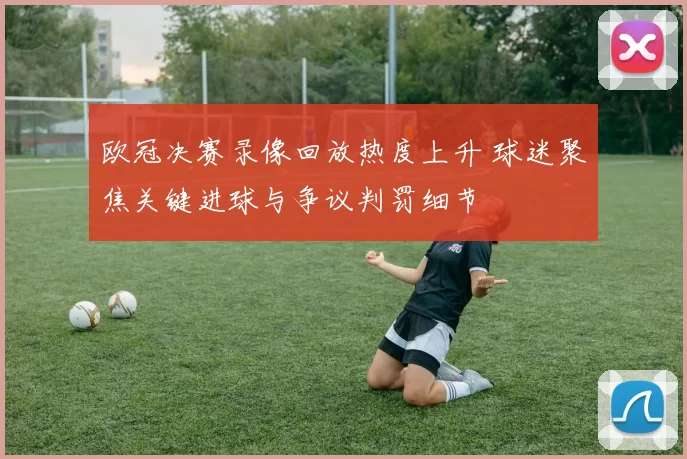 欧冠决赛录像回放热度上升 球迷聚焦关键进球与争议判罚细节