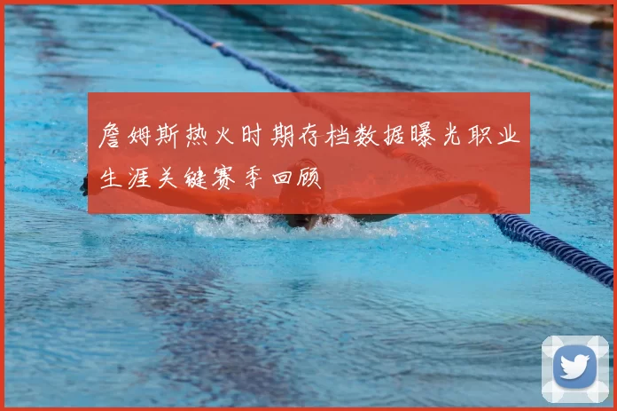 詹姆斯热火时期存档数据曝光职业生涯关键赛季回顾