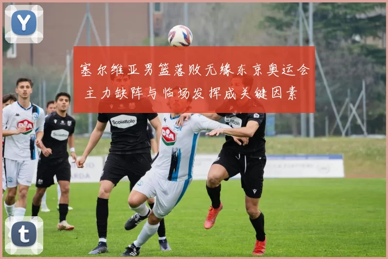 塞尔维亚男篮落败无缘东京奥运会 主力缺阵与临场发挥成关键因素