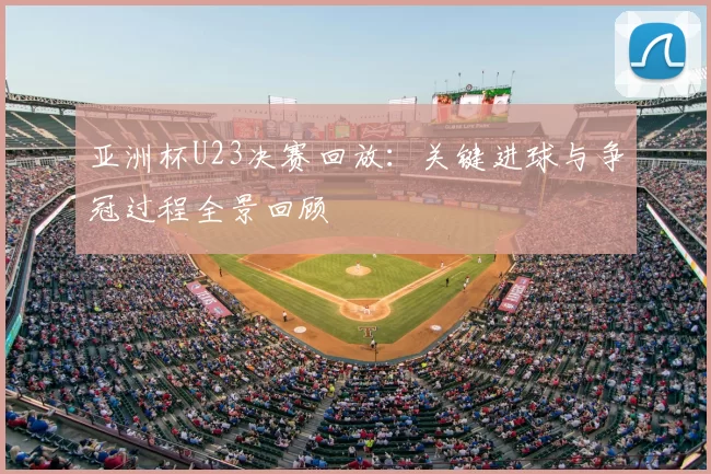 亚洲杯U23决赛回放:关键进球与争冠过程全景回顾