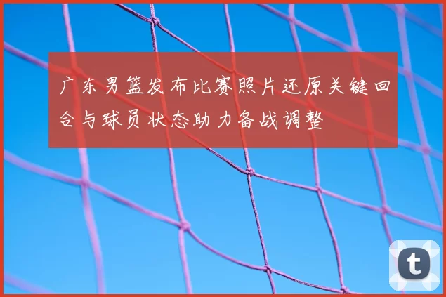 广东男篮发布比赛照片还原关键回合与球员状态助力备战调整