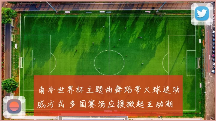 南非世界杯主题曲舞蹈带火球迷助威方式 多国赛场应援掀起互动潮