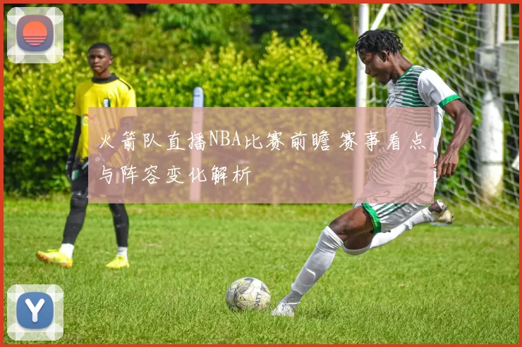 火箭队直播NBA比赛前瞻 赛事看点与阵容变化解析