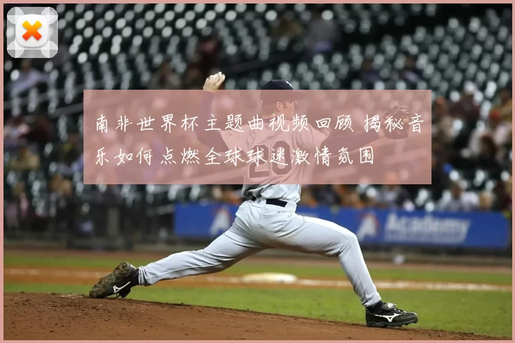 南非世界杯主题曲视频回顾 揭秘音乐如何点燃全球球迷激情氛围