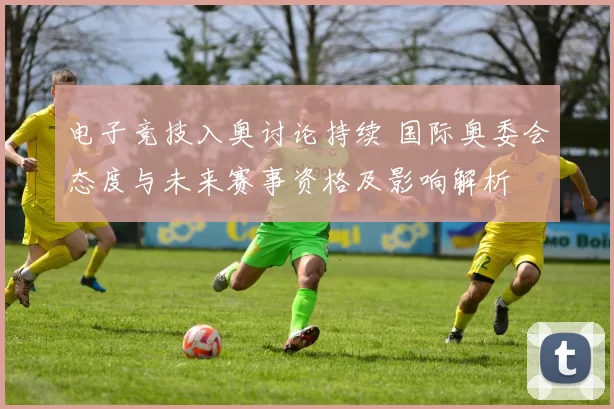 电子竞技入奥讨论持续 国际奥委会态度与未来赛事资格及影响解析