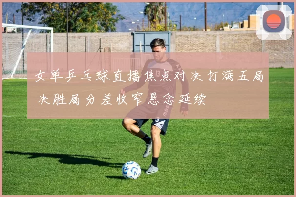 女单乒乓球直播焦点对决打满五局 决胜局分差收窄悬念延续