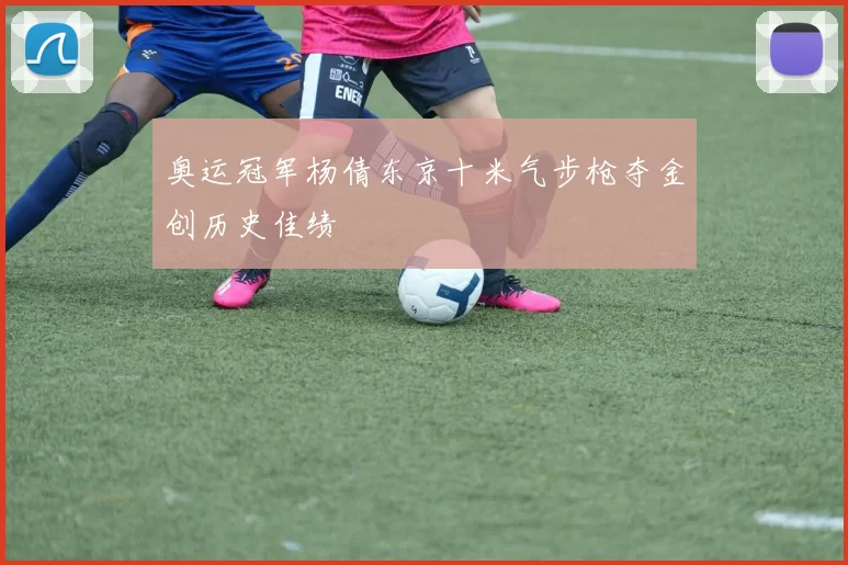 奥运冠军杨倩东京十米气步枪夺金创历史佳绩