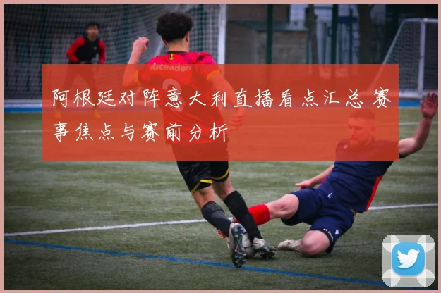 阿根廷对阵意大利直播看点汇总 赛事焦点与赛前分析