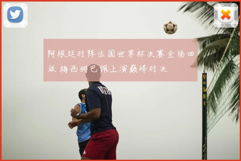 阿根廷对阵法国世界杯决赛全场回放 梅西姆巴佩上演巅峰对决