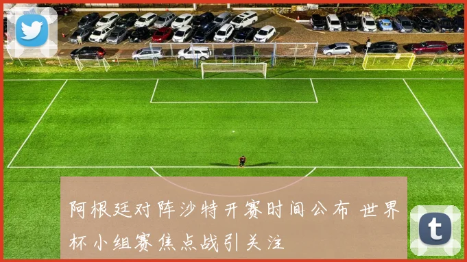 阿根廷对阵沙特开赛时间公布 世界杯小组赛焦点战引关注
