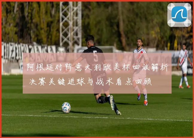 阿根廷对阵意大利欧美杯回放解析 决赛关键进球与战术看点回顾