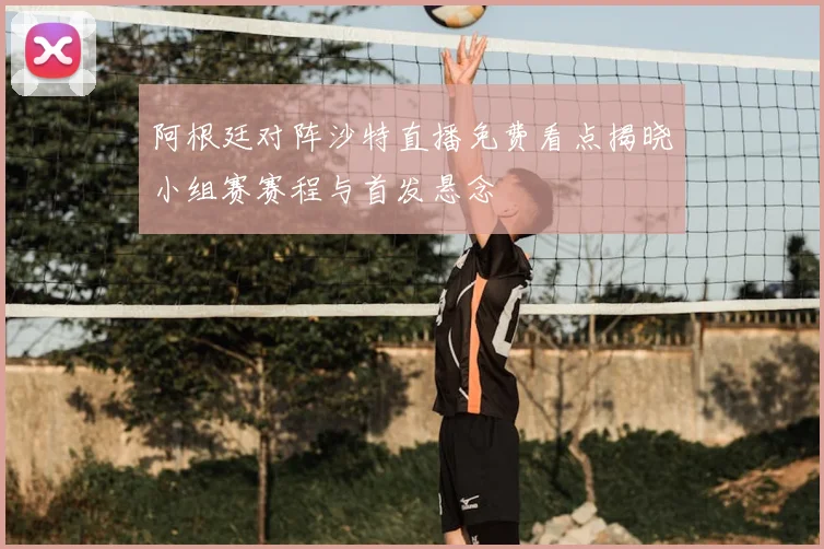 阿根廷对阵沙特直播免费看点揭晓小组赛赛程与首发悬念