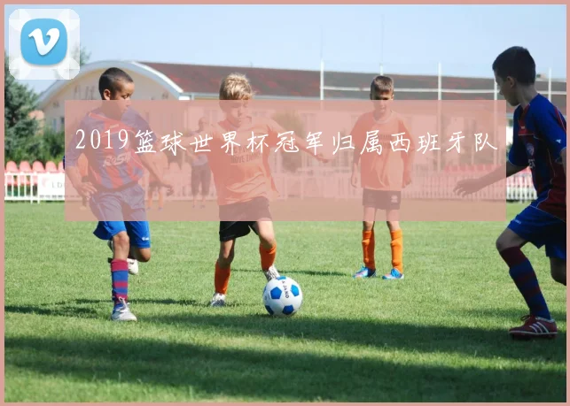 2019篮球世界杯冠军归属西班牙队