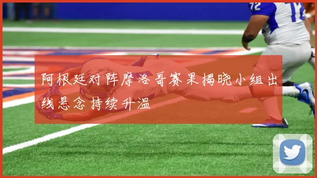 阿根廷对阵摩洛哥赛果揭晓小组出线悬念持续升温