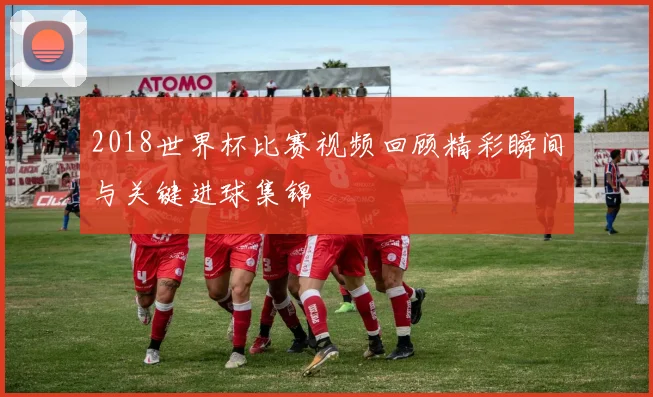 2018世界杯比赛视频回顾精彩瞬间与关键进球集锦