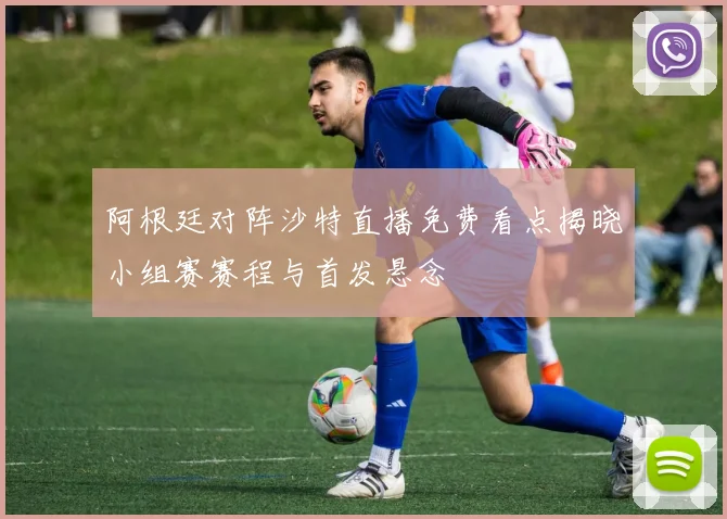 阿根廷对阵沙特直播免费看点揭晓小组赛赛程与首发悬念