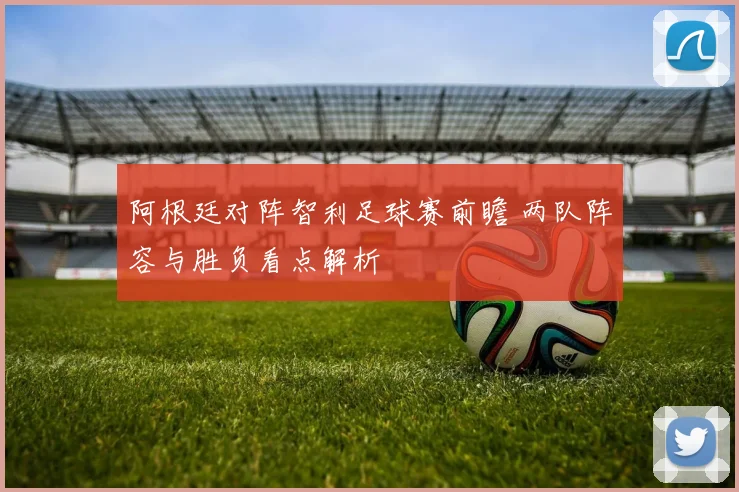 阿根廷对阵智利足球赛前瞻 两队阵容与胜负看点解析