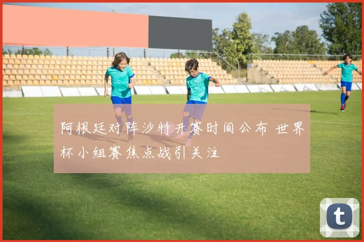 阿根廷对阵沙特开赛时间公布 世界杯小组赛焦点战引关注