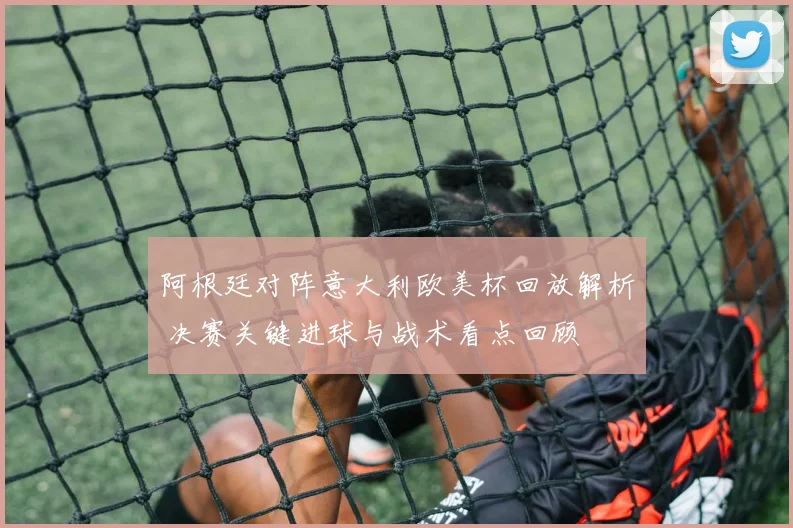 阿根廷对阵意大利欧美杯回放解析 决赛关键进球与战术看点回顾