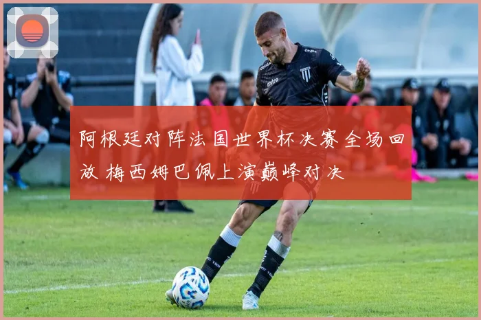 阿根廷对阵法国世界杯决赛全场回放 梅西姆巴佩上演巅峰对决